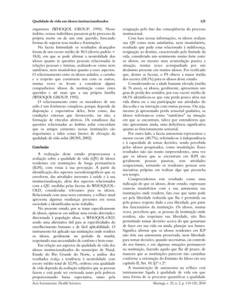 Qualidade de vida em idosos institucionalizados 125
Acta Scientiarum. Health Sciences Maringá, v. 32, n. 2, p. 119-126, 2010
organismo (WHOQOL GROUP, 1995). Nesse
âmbito, vemos indivíduos passarem pelo processo da
própria morte ou de um ente querido, buscando
formas de superar seus medos e frustrações.
Na faceta Intimidade os resultados alcançados
foram de um escore médio de 50,5 (desvio padrão =
18,8), em que se pode afirmar a neutralidade dos
idosos quanto às questões pessoais relacionadas às
relações pessoais e íntimas, avaliando-se como nem
satisfeitos, nem insatisfeitos quanto a esses aspectos.
O relacionamento entre os idosos asilados, o carinho
e o respeito que constroem uns com os outros,
muitas vezes os levam a considerar alguns
companheiros idosos da instituição como entes
queridos e até mais que a sua própria família
(WHOQOL GROUP, 1995).
O relacionamento entre os moradores de um
asilo é um fenômeno complexo, porque depende da
disposição e expectativas deles, bem como, das
condições externas que favorecerão, ou não, a
formação de vínculos afetivos. Os estudiosos das
questões relacionadas ao âmbito asilar concordam
que os amigos existentes nessas instituições são
importantes e tidos como fatores de elevação da
qualidade de vida asilar (ROSS, 2002).
Conclusão
A realização deste estudo proporcionou a
avaliação sobre a qualidade de vida (QV) de idosos
residentes em instituições de longa permanência
(ILPI), com vistas à sua percepção. A partir da
identificação dos aspectos sociodemográficos que os
envolvem, das atividades inerentes à saúde e à sua
institucionalização, além dos aspectos relacionados
com a QV, medidas pelas facetas do WHOQUOL-
OLD, consideradas relevantes para os idosos.
Relacionada com uma nova estrutura, a velhice atual
apresenta algumas mudanças presentes em nossa
sociedade e identificadas neste trabalho.
No presente estudo, por se tratar especificamente
de idosos, optou-se em utilizar uma versão abreviada e
direcionada à população idosa, o WHOQOL-OLD,
sendo uma alternativa útil para as especificidades do
envelhecimento humano e de fácil aplicabilidade. O
instrumento foi aplicado nas instituições onde residem
os idosos, geralmente no período da manhã,
respeitando suas necessidades de conforto e bem-estar.
Em relação aos aspectos da qualidade de vida dos
idosos institucionalizados do município de Natal,
Estado do Rio Grande do Norte, a análise dos
resultados realça a tendência à neutralidade com
escore médio total de 52,9%, embora essa qualidade
de vida dependa da avaliação subjetiva que as pessoas
fazem e está pode ser enviesada tanto pela pobreza
proporcionando baixa expectativa, tanto pela
resignação pelo fato das conseqüências do processo
institucional.
Com base nessas informações, os idosos avaliam
sua QV como nem satisfatória, nem insatisfatória,
resultado que pode estar relacionado à indiferença,
resignação ao destino, caracterizado pela finitude da
vida, considerado um sentimento muito forte entre
os idosos, ou mesmo uma acomodação passiva a
situação, muitas vezes acompanhada por um
desânimo presente em muitos idosos. Foi verificado
que, dentre as facetas, o FS obteve a maior média
dos escores (68,1%) para os idosos desse estudo.
Considerando-se a idade bastante elevada (média
de 76 anos), os idosos, geralmente, apresentam um
grau de perda dos sentidos; por esse escore médio de
68,1% identificou-se que esta perda pouco afeta sua
vida diária ou a sua participação nas atividades do
dia-a-dia e na interação com outras pessoas. Ou seja,
mesmo já apresentado perda sensorial gradativa, os
idosos referiram-se como “satisfeitos” na situação
em que se encontram, talvez por entenderem que
não apresentam ainda, uma deficiência significativa
quanto ao funcionamento sensorial.
Por outro lado, a faceta autonomia representou o
menor escore (40,7%), referindo-se à independência
e à capacidade de tomar decisões, sendo percebida
pelos idosos pesquisados, como insatisfação. Esses
resultados não são muito surpreendentes, uma vez
que os idosos que se encontram em ILPI são
geralmente pessoas passivas, sem atividades
ocupacionais, tornando os residentes pessoas sem
iniciativas próprias em realizar algo que preencha
seu tempo.
Compreendemos este resultado como uma
indicação de que os idosos, deste estudo, expressam
estarem insatisfeitos com a sua autonomia nas
instituições onde residem, fato esse que tanto pode
ser pela liberdade reduzida que lhe é permitida ou
pelo pouco respeito dado a essa liberdade, por parte
dos funcionários da instituição. Os idosos, muitas
vezes, percebem que, as pessoas da instituição onde
residem, não respeitam sua liberdade, não lhes
permitindo tomar decisões acerca do que gostariam
de fazer em sua vida ou ainda, planejar seu futuro.
Significa afirmar que os idosos residentes em ILP
não têm sua autonomia preservada, nem liberdade
para tomar decisões, quando necessárias, ou controle
do seu futuro, e em algumas situações permanecer
na instituição, fazendo aquilo que lhe dê prazer, de
maneira que as instituições parecem não caminhar
conforme a orientação do Estatuto do Idoso em seu
capítulo II, Art. 10, §1º e 2º.
A manutenção de autonomia na velhice está
intimamente ligada à qualidade de vida em que
uma forma de se procurar quantificar a qualidade
 