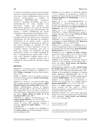 126 Nunes et al.
Acta Scientiarum. Health Sciences Maringá, v. 32, n. 2, p. 119-126, 2010
de vida de um indivíduo é pelo grau de autonomia
com que o mesmo desempenha as funções do dia-
a-dia, que o fazem independente dentro de seu
contexto socioeconômico e cultural. O
instrumento WHOQOL-OLD mostrou-se
sensível à abordagem pretendida, mas para o
aprofundamento do tema estudado seria
interessante realizar uma pesquisa com
delineamento qualitativo por meio de entrevista
semi-estruturada para uma particularização dos
sujeitos e melhor detalhamento das facetas
envolvidas na determinação da qualidade de vida.
Embora a institucionalização constitua-se em
estratégia utilizada para idosos que se encontram
abandonados, que não disponham de cuidadores
domiciliares ou de suporte social, é preciso
ampliar os programas de promoção de saúde nas
seis facetas estudadas da qualidade de vida,
principalmente na faceta autonomia em que os
resultados sugerem insatisfação, para que os
idosos que residem em instituições de longa
permanência venham a ter melhor qualidade de
vida e conseqüentemente melhor saúde e bem-
estar social, adotando cuidados básicos com a
saúde, ampliando a aquisição positiva para a
qualidade de vida no ponto de vista físico, mental
e social.
Referências
BERQUÓ, E. Considerações sobre o envelhecimento da
população no Brasil. In: NERI, A. L.; DEBERT, G. G.
(Ed.). Velhice e Sociedade. São Paulo: Papirus Editora,
1999. p. 11-40.
BORN, T.; ABREU, C. M. G. O cuidado ao idoso em
instituição de longa permanência. Revista Gerontologia,
v. 4, n. 4, p. 7-14, 1996.
BRASIL. Lei nº 10.741, de 1º de outubro de 2003. Dispõe
sobre o Estatuto do Idoso e dá outras providências. Diário
Oficial da União de 3 de outubro de 2003. Brasília, 2003.
BRASIL. ANVISA-Agência Nacional de Vigilância
Sanitária. Resolução RDC nº. 283, de 26 de setembro de
2005. Regulamento Técnico que define as normas de
funcionamento para as Instituições de Longa Permanência
para Idosos. Diário Oficial da União de 27 de
setembro de 2005. Brasília, 2005.
CANCIAN, C.; DIAS, J. Envelhecimento no asilo.
Caderno Adulto NIEATI, n. 4, p. 191-197, 2000.
CHAIMOWICZ, F. A saúde dos idosos brasileiros às
vésperas do século XXI: problemas, projeções e
alternativas. Revista de Saúde Pública, v. 31, n. 2,
p. 184-200, 1997.
CORTELLETTI, I. A.; CASARA, M. B.; HEREDIA, V.
B. M. Idoso asilado: um estudo gerontológico. Caxias do
Sul: Educs/Edipucrs, 2004.
FERRAZ, E. V. A. P.; LIMA, C. A.; CELLA, W.; ARIETA,
C. E. L. Adaptação de questionário de avaliação da
qualidade de vida para aplicação em portadores de catarata.
Arquivos Brasileiros de Oftalmologia, v. 65, n. 3,
p. 293-298, 2002.
FLECK, M. P. A.; CHACHAMOMOVICH, E.;
TRENTINI, C. Desenvolvimento da versão em
português do instrumento de avaliação de qualidade de
vida da OMS (WHOQOL-100). Revista Brasileira de
Psiquiatria, v. 21, n. 1, p. 19-28, 1999.
FLECK, M. P. A.; CHACHAMOMOVICH, E.;
TRENTINI, C. Projeto WHOQOL-OLD: método e
resultados de grupos focais no Brasil. Revista de Saúde
Pública, v. 37, n. 6, p. 793-799, 2003.
FLECK, M. P. A.; CHACHAMOMOVICH, E.;
TRENTIN, C. Desenvolvimento e validação da versão
em Português do módulo WHOQOL-OLD. Revista de
Saúde Pública, v. 40, n. 5, p. 785-910, 2006.
JOBIM, E. F. C.; SOUSA, V. O.; CABRERA, M. A. S.
Causas de hospitalização de idosos em dois hospitais gerais
pelo Sistema Único de Saúde (SUS). Acta Scientiarum.
Health Sciences, v. 32, n. 1, p. 79-83, 2010.
MENEZES, R. M. P. História de saúde e doença:
narrativas de idosos atendidos em um serviço de saúde.
176f. Tese (Doutorado)-Escola de Enfermagem,
Universidade de São Paulo, Ribeirão Preto, 2001.
NAJMAN, J. M.; LEVINE, S. Evaluating the impact of
medical care and technologies on the quality of life: a
review and critique. Social Science and Medicine,
v. 15, n. 2-3, p. 107-115, 1981.
OMS-Organização Mundial da Saúde. Global Forum
for Health Research: the 10/90 Report on Health
Research. Genebra: Organização Mundial da Saúde, 2000.
POWER, M.; BULLINGER, M.; HARPER, A. The World
Health Organization WHO-QOL-100 tests of the
universality of quality of life in 15 different cultures groups
worldwide. Health Psychol, v. 18, n. 5, p. 495-505, 1999.
RAMOS, L. R.; VERAS, R. P.; KALACHE, A.
Envelhecimento populacional: uma realidade brasileira.
Revista Saúde Pública, v. 21, n. 3, p. 211-224, 1987.
ROSS, E. K. Sobre a morte e o morrer: o que os
doentes terminais têm para ensinar a médicos,
enfermeiras, religiosos e aos seus próprios parentes. 8. ed.
São Paulo: Martins Fontes, 2002.
WHOQOL GROUP. The world health organization
quality of life assessment: position paper from the world
health organization. Social Science and Medicine,
v. 41, n. 10, p. 1403-1409, 1995.
Received on September 11, 2009.
Accepted on February 25, 2010.
License information: This is an open-access article distributed under the terms of the
Creative Commons Attribution License, which permits unrestricted use, distribution,
and reproduction in any medium, provided the original work is properly cited.
 
 