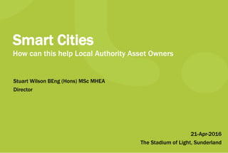 21-Apr-2016
The Stadium of Light, Sunderland
Smart Cities
How can this help Local Authority Asset Owners
Stuart Wilson BEng (Hons) MSc MHEA
Director
 