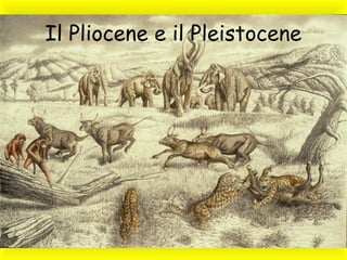 Il Pliocene e il Pleistocene
 
