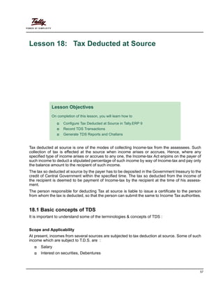 57
Lesson 18: Tax Deducted at Source
Tax deducted at source is one of the modes of collecting Income-tax from the assessees. Such
collection of tax is effected at the source when income arises or accrues. Hence, where any
specified type of income arises or accrues to any one, the Income-tax Act enjoins on the payer of
such income to deduct a stipulated percentage of such income by way of Income-tax and pay only
the balance amount to the recipient of such income.
The tax so deducted at source by the payer has to be deposited in the Government treasury to the
credit of Central Government within the specified time. The tax so deducted from the income of
the recipient is deemed to be payment of Income-tax by the recipient at the time of his assess-
ment.
The person responsible for deducting Tax at source is liable to issue a certificate to the person
from whom the tax is deducted, so that the person can submit the same to Income Tax authorities.
18.1 Basic concepts of TDS
It is important to understand some of the terminologies & concepts of TDS :
Scope and Applicability
At present, incomes from several sources are subjected to tax deduction at source. Some of such
income which are subject to T.D.S. are :
Salary
Interest on securities, Debentures
Lesson Objectives
On completion of this lesson, you will learn how to
Configure Tax Deducted at Source in Tally.ERP 9
Record TDS Transactions
Generate TDS Reports and Challans
 