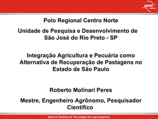 Polo Regional Centro Norte Unidade de Pesquisa e Desenvolvimento de  São José do Rio Preto - SP Integração Agricultura e Pecuária como Alternativa de Recuperação de Pastagens no Estado de São Paulo Roberto Molinari Peres Mestre, Engenheiro Agrônomo, Pesquisador Científico  