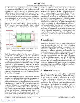 the class. Financial applications of integer modeling
(e.g., modeling complex transaction cost functions and
limits on the number of trades in optimal portfolio
rebalancing with thousands of securities, as in Bertsi-
mas et al., 1999) are frequently very interesting to the
students. Extending the discussion to large scale appli-
cations validates, in an important way, the integer
modeling technique the students have just seen.
I return to a discussion of the optimal solution to
Brett's problem, presented in Fig. 2. It turns out that
it is optimal not to use the farmers' markets channel.
Figure 2: Optimal solution for the Even' Star channel
distribution optimization problem.
I ask the students why Solver did not set all binary
variables to zero in the optimal solution. After all, this
would result in a higher channel margin, because the
entry costs would not be subtracted from the channel
margin. Students are puzzled at first, and we discuss
the constraints that have so far been hidden in the right
hand-side of the spreadsheet (cells L24:N26). These
constraints make sure that if the total number of cases
sold in a channel is greater than zero, the integer
variable for that channel is set to 1, and consequently
the cost of entering that channel is subtracted from the
overall channel margin.
After the mathematical issues in finding the optimal
solution are explained, the accounting faculty joins in
a discussion of whether the optimal solution makes
sense from a business strategy perspective. We review
the assumptions made both on the accounting and the
modeling side, and note that all input parameters in
the optimization model have been obtained by averag-
ing values from previous years. Is it then a good idea
to abandon the farmers' markets channel altogether?
Farmers' markets may be a good way to dispose of
extra produce if the yield in this particular year is high.
We talk about the sensitivity analysis that needs to be
done to establish that the solution in Fig. 2 is indeed
a robust solution. In this context, I mention that in in-
teger programming, there is no equivalent to the sen-
sitivity analysis output in linear programming. How-
ever, one can figure out by re-solving the problem if
a certain percentage of change in yields will change
the optimal solution. This is a good place to talk also
about methods for making an optimization problem
robust with respect to uncertainty in the input data,
such as optimization over scenarios using stochastic
programming, robust optimization, as well as other
modeling techniques for evaluating the impact of
changes in initial conditions, such as simulation. This
wrap-up discussion is very helpful for validating the
presence of operations research in the business core
curriculum.
4. Conclusions
This article presented ideas for introducing integer
programming modeling with Excel Solver to business
students, while making students aware of software
limitations and pitfalls, and validating the rigorous
approach to business decisions. Albeit simple, the
model of the business situation allows for a discussion
of a number of important issues, both on the optimiza-
tion and the management side, and in my experience
is well-received by students. It also reflects priorities
which, I believe, are important for the education of
business students: the optimization software is not the
focus, but is there so that it can enable the issues of
making assumptions, modeling, validation, and busi-
ness decision-making to be discussed.
5. Acknowledgements
The author is very grateful to Alfred Nanni and Shahid
Ansari, Professors of Accounting at Babson College,
as well as to Julia Shanks, for suggesting the applica-
tion and working out the numbers that serve as inputs
to the model, for their constructive comments and
enthusiasm, and in general, for making this joint lec-
ture possible. The author would also like to thank the
guest editor and two anonymous referees for their
valuable suggestions on earlier versions of this article.
© INFORMS ISSN: 1532-054593INFORMS Transactions on Education 7:1(88-98)
PACHAMANOVA
Introducing Integer Modeling with Excel Solver
Downloadedfrominforms.orgby[98.126.16.162]on16December2015,at00:47.Forpersonaluseonly,allrightsreserved.
 
