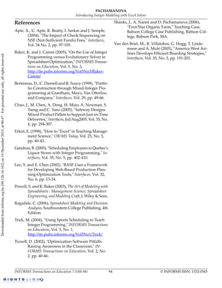 References
Apte, A., U. Apte, R. Beatty, I. Sarkar and J. Semple,
(2004), "The Impact of Check Sequencing on
NSF (Not-Sufficient Funds) Fees," Interfaces,
Vol. 34 No. 2, pp. 97-105.
Baker, K. and J. Camm (2005), "On the Use of Integer
Programming versus Evolutionary Solver in
Spreadsheet Optimization," INFORMS Transac-
tions on Education, Vol. 5, No. 3,
http://ite.pubs.informs.org/Vol5No3/Baker-
Camm/
Bertsimas, D., C. Darnell and R. Soucy (1999), "Portfo-
lio Construction through Mixed-Integer Pro-
gramming at Grantham, Mayo, Van Otterloo,
and Company," Interfaces, Vol. 29, pp. 49-66.
Chao, J., M. Chen, A. Deng, H. Miao, A. Newman, S.
Tseng and C. Yano (2005), "Safeway Designs
Mixed-Product Pallets to Support Just-in-Time
Deliveries," Interfaces, Jul/Aug2005, Vol. 35, No.
4, pp. 294-307.
Erkut, E. (1998), "How to "Excel" in Teaching Manage-
ment Science," OR/MS Today, Vol. 25, No. 5,
pp. 40-43.
Gendron, B. (2005), "Scheduling Employees in Quebec's
Liquor Stores with Integer Programming," In-
terfaces, Vol. 35, No. 5, pp. 402-410.
Lee, Y. and E. Chen (2002), "BASF Uses a Framework
for Developing Web-Based Production-Plan-
ning-Optimization Tools," Interfaces, Vol. 32,
No. 6, pp. 15-24.
Powell, S. and K. Baker (2003), The Art of Modeling with
Spreadsheets : Management Science, Spreadsheet
Engineering, and Modeling Craft, J. Wiley & Sons.
Ragsdale, C. (2006), Spreadsheet Modeling and Decision
Analysis, Southwestern College Publishing, 4th
Edition.
Trick, M. (2004), "Using Sports Scheduling to Teach
Integer Programming," INFORMS Transactions
on Education, Vol. 5, No. 1,
http://ite.pubs.informs.org/Vol5No1/Trick/
Troxell, D. (2002), "Optimization Software Pitfalls:
Raising Awareness in the Classroom," IN-
FORMS Transactions on Education, Vol. 2, No.
2, pp. 40-46.
Shanks, J., A. Nanni and D. Pachamanova (2006),
"Even'Star Organic Farm," Teaching Case,
Babson College Case Publishing, Babson Col-
lege, Babson Park, MA.
Van den Briel, M., R. Villalobos, G. Hogg, T. Linde-
mann and A. Mulé (2005), "America West Air-
lines Develops Efficient Boarding Strategies,"
Interfaces, Vol. 35, No. 3, pp. 191-201.
© INFORMS ISSN: 1532-054594INFORMS Transactions on Education 7:1(88-98)
PACHAMANOVA
Introducing Integer Modeling with Excel Solver
Downloadedfrominforms.orgby[98.126.16.162]on16December2015,at00:47.Forpersonaluseonly,allrightsreserved.
 
