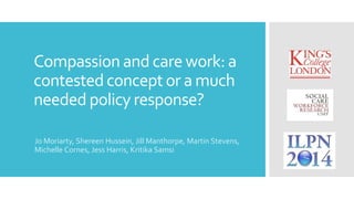 Compassion and care work: a 
contested concept or a much 
needed policy response? 
Jo Moriarty, Shereen Hussein, Jill Manthorpe, Martin Stevens, 
Michelle Cornes, Jess Harris, Kritika Samsi 
 
