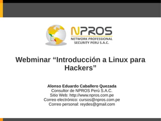 Webminar “Introducción a Linux para
             Hackers”

        Alonso Eduardo Caballero Quezada
           Consultor de NPROS Perú S.A.C.
          Sitio Web: http://www.npros.com.pe
       Correo electrónico: cursos@npros.com.pe
         Correo personal: reydes@gmail.com
 