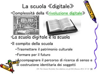 La scuola «digitale»
•Complessità della «rivoluzione digitale»
•La scuola digitale è la scuola
•Il compito della scuola
–Trasmettere il patrimonio culturale
–Formare per il futuro
–Accompagnare il percorso di ricerca di senso e
di costruzione identitaria dei soggetti
10(Cfr. Pier Cesare Rivoltella, Fare didattica con gli EAS, Brescia, 2013, 14-15)
 