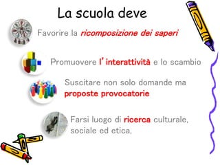 Favorire la ricomposizione dei saperi
Promuovere l’interattività e lo scambio
Suscitare non solo domande ma
proposte provocatorie
Farsi luogo di ricerca culturale,
sociale ed etica,
La scuola deve
 