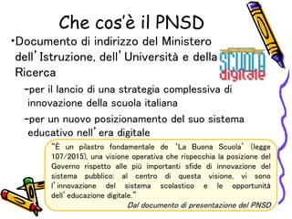 Che cos’è il PNSD
•Documento di indirizzo del Ministero
dell’Istruzione, dell’Università e della
Ricerca
–per il lancio di una strategia complessiva di
innovazione della scuola italiana
–per un nuovo posizionamento del suo sistema
educativo nell’era digitale
“È un pilastro fondamentale de ‘La Buona Scuola’ (legge
107/2015), una visione operativa che rispecchia la posizione del
Governo rispetto alle più importanti sfide di innovazione del
sistema pubblico: al centro di questa visione, vi sono
l’innovazione del sistema scolastico e le opportunità
dell’educazione digitale.”
Dal documento di presentazione del PNSD
 