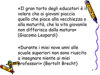 «Il gran torto degli educatori è il
volere che ai giovani piaccia
quello che piace alla vecchiezza o
alla maturità, che la vita giovanile
non differisca dalla matura»
(Giacomo Leopardi)
«Durante i miei nove anni alle
scuole superiori non sono riuscito
a insegnare niente ai miei
professori» (Bertolt Brecht)
2
 