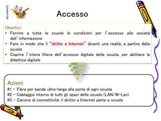Accesso
Obiettivi
• Fornire a tutte le scuole le condizioni per l’accesso alla società
dell’informazione
• Fare in modo che il “diritto a Internet” diventi una realtà, a partire dalla
scuola
• Coprire l’intera filiera dell’accesso digitale della scuola, per abilitare la
didattica digitale
Azioni
#1 - Fibra per banda ultra-larga alla porta di ogni scuola
#2 – Cablaggio interno di tutti gli spazi delle scuole (LAN/W-Lan)
#3 – Canone di connettività: il diritto a Internet parte a scuola
strumenti
 