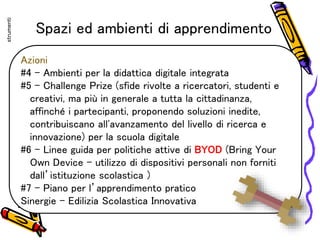Spazi ed ambienti di apprendimento
Azioni
#4 – Ambienti per la didattica digitale integrata
#5 – Challenge Prize (sfide rivolte a ricercatori, studenti e
creativi, ma più in generale a tutta la cittadinanza,
affinché i partecipanti, proponendo soluzioni inedite,
contribuiscano all'avanzamento del livello di ricerca e
innovazione) per la scuola digitale
#6 – Linee guida per politiche attive di BYOD (Bring Your
Own Device – utilizzo di dispositivi personali non forniti
dall’istituzione scolastica )
#7 – Piano per l’apprendimento pratico
Sinergie – Edilizia Scolastica Innovativa
strumenti
 
