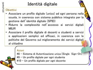 Identità digitale
Obiettivi
• Associare un profilo digitale (unico) ad ogni persona nella
scuola, in coerenza con sistema pubblico integrato per la
gestione dell’identità digitale (SPID)
• Ridurre la complessità nell’accesso ai servizi digitali
MIUR
• Associare il profilo digitale di docenti e studenti a servizi
e applicazioni semplici ed efficaci, in coerenza con le
politiche del Governo sul miglioramento dei servizi digitali
al cittadino
Azioni
#8 - Sistema di Autenticazione unica (Single Sign-On)
#9 – Un profilo digitale per ogni studente
#10 – Un profilo digitale per ogni docente
strumenti
 
