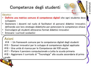 Competenze degli studenti
Obiettivi
• Definire una matrice comune di competenze digitali che ogni studente deve
sviluppare
• Sostenere i docenti nel ruolo di facilitatori di percorsi didattici innovativi,
definendo con loro strategie didattiche per potenziare le competenze chiave
• Coinvolgere gli studenti attraverso format didattici innovativi
• Innovare i curricoli scolastici
Azioni
#14 – Un framework comune per le competenze digitali degli studenti
#15 – Scenari innovativi per lo sviluppo di competenze digitali applicate
#16 – Una unità di ricerca per le Competenze del XXI secolo
#17 – Portare il pensiero computazionale a tutta la scuola primaria
#18 – Aggiornare il curricolo di “Tecnologia” alla scuola secondaria di primo
grado
Competenze
econtenuti
 
