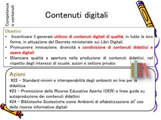 Contenuti digitali
Obiettivi
• Incentivare il generale utilizzo di contenuti digitali di qualità, in tutte le loro
forme, in attuazione del Decreto ministeriale sui Libri Digitali
• Promuovere innovazione, diversità e condivisione di contenuti didattici e
opere digitali
• Bilanciare qualità e apertura nella produzione di contenuti didattici, nel
rispetto degli interessi di scuole, autori e settore privato
Azioni
#22 – Standard minimi e interoperabilità degli ambienti on line per la
didattica
#23 – Promozione delle Risorse Educative Aperte (OER) e linee guida su
autoproduzione dei contenuti didattici
#24 – Biblioteche Scolastiche come Ambienti di alfabetizzazione all’uso
delle risorse informative digitali
Competenze
econtenuti
 