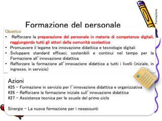 Formazione del personale
Obiettivi
• Rafforzare la preparazione del personale in materia di competenze digitali,
raggiungendo tutti gli attori della comunità scolastica
• Promuovere il legame tra innovazione didattica e tecnologie digitali
• Sviluppare standard efficaci, sostenibili e continui nel tempo per la
Formazione all’innovazione didattica
• Rafforzare la formazione all’innovazione didattica a tutti i livelli (iniziale, in
ingresso, in servizio)
Azioni
#25 – Formazione in servizio per l’innovazione didattica e organizzativa
#26 – Rafforzare la formazione iniziale sull’innovazione didattica
#27 – Assistenza tecnica per le scuole del primo ciclo
Sinergie – La nuova formazione per i neoassunti
Formazione
 