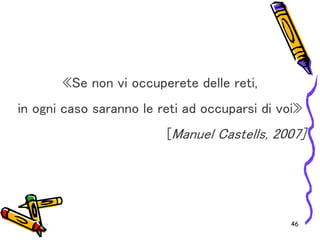 46
«Se non vi occuperete delle reti,
in ogni caso saranno le reti ad occuparsi di voi»
[Manuel Castells, 2007]
 