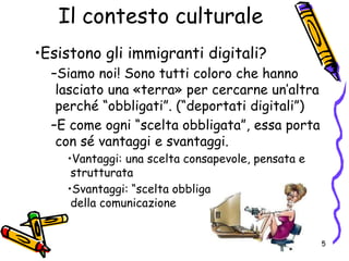 Il contesto culturale
•Esistono gli immigranti digitali?
–Siamo noi! Sono tutti coloro che hanno
lasciato una «terra» per cercarne un’altra
perché “obbligati”. (“deportati digitali”)
–E come ogni “scelta obbligata”, essa porta
con sé vantaggi e svantaggi.
•Vantaggi: una scelta consapevole, pensata e
strutturata
•Svantaggi: “scelta obbligata”, pena la fine
della comunicazione
5
 