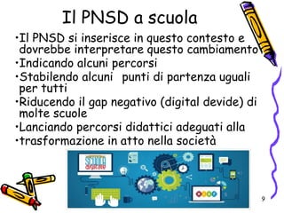 Il PNSD a scuola
•Il PNSD si inserisce in questo contesto e
dovrebbe interpretare questo cambiamento
•Indicando alcuni percorsi
•Stabilendo alcuni punti di partenza uguali
per tutti
•Riducendo il gap negativo (digital devide) di
molte scuole
•Lanciando percorsi didattici adeguati alla
•trasformazione in atto nella società
9
 