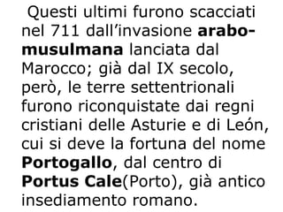Questi ultimi furono scacciati nel 711 dall’invasione  arabo-musulmana  lanciata dal Marocco; già dal IX secolo, però, le terre settentrionali furono riconquistate dai regni cristiani delle Asturie e di León, cui si deve la fortuna del nome  Portogallo , dal centro di  Portus Cale (Porto), già antico insediamento romano.   