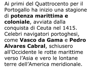 Ai primi del Quattrocento per il Portogallo ha inizio una stagione di  potenza marittima e coloniale , avviata dalla conquista di Ceuta nel 1415. Celebri navigatori portoghesi, come  Vasco da Gama  e  Pedro Alvares Cabral , schiusero all’Occidente le rotte marittime verso l’Asia e vero le lontane terre dell’America meridionale.  