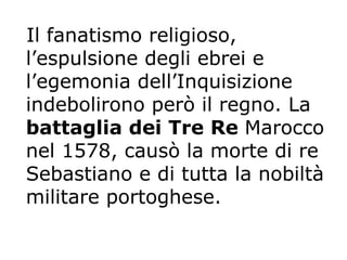 Il fanatismo religioso, l’espulsione degli ebrei e l’egemonia dell’Inquisizione indebolirono però il regno. La  battaglia dei Tre Re  Marocco nel 1578, causò la morte di re Sebastiano e di tutta la nobiltà militare portoghese.   