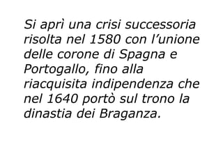 Si aprì una crisi successoria risolta nel 1580 con l’unione delle corone di Spagna e Portogallo, fino alla riacquisita indipendenza che nel 1640 portò sul trono la dinastia dei Braganza.   