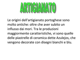 Le origini dell'artigianato portoghese sono
molto antiche: oltre che aver subito un
influsso dai mori. Tra le produzioni
maggiormente caratteristiche, vi sono quelle
delle piastrelle di ceramica dette Azulejos, che
vengono decorate con disegni bianchi e blu.

 
