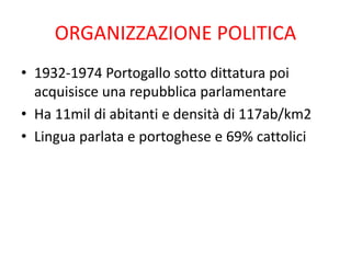 ORGANIZZAZIONE POLITICA
• 1932-1974 Portogallo sotto dittatura poi
acquisisce una repubblica parlamentare
• Ha 11mil di abitanti e densità di 117ab/km2
• Lingua parlata e portoghese e 69% cattolici
 
