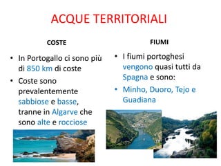 ACQUE TERRITORIALI
COSTE
• In Portogallo ci sono più
di 850 km di coste
• Coste sono
prevalentemente
sabbiose e basse,
tranne in Algarve che
sono alte e rocciose
FIUMI
• I fiumi portoghesi
vengono quasi tutti da
Spagna e sono:
• Minho, Duoro, Tejo e
Guadiana
 