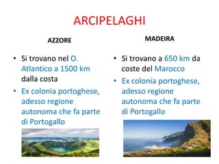 ARCIPELAGHI
AZZORE
• Si trovano nel O.
Atlantico a 1500 km
dalla costa
• Ex colonia portoghese,
adesso regione
autonoma che fa parte
di Portogallo
MADEIRA
• Si trovano a 650 km da
coste del Marocco
• Ex colonia portoghese,
adesso regione
autonoma che fa parte
di Portogallo
 