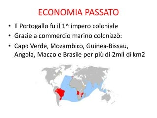 ECONOMIA PASSATO
• Il Portogallo fu il 1^ impero coloniale
• Grazie a commercio marino colonizzò:
• Capo Verde, Mozambico, Guinea-Bissau,
Angola, Macao e Brasile per più di 2mil di km2
 