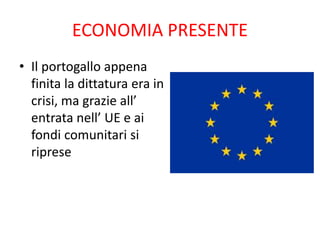 ECONOMIA PRESENTE
• Il portogallo appena
finita la dittatura era in
crisi, ma grazie all’
entrata nell’ UE e ai
fondi comunitari si
riprese
 