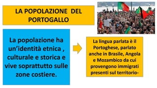LA POPOLAZIONE DEL
PORTOGALLO
La popolazione ha
un’identità etnica ,
culturale e storica e
vive soprattutto sulle
zone costiere.
La lingua parlata è il
Portoghese, parlato
anche in Brasile, Angola
e Mozambico da cui
provengono immigrati
presenti sul territorio-
 
