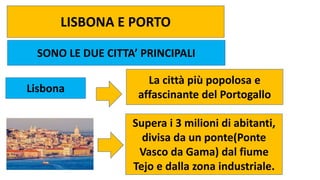 LISBONA E PORTO
SONO LE DUE CITTA’ PRINCIPALI
Lisbona
La città più popolosa e
affascinante del Portogallo
Supera i 3 milioni di abitanti,
divisa da un ponte(Ponte
Vasco da Gama) dal fiume
Tejo e dalla zona industriale.
 
