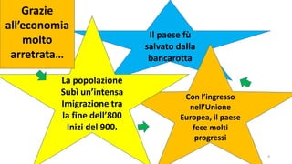 9
Il paese fù
salvato dalla
bancarotta
Con l’ingresso
nell’Unione
Europea, il paese
fece molti
progressi
La popolazione
Subì un’intensa
Imigrazione tra
la fine dell’800
Inizi del 900.
Grazie
all’economia
molto
arretrata…
 