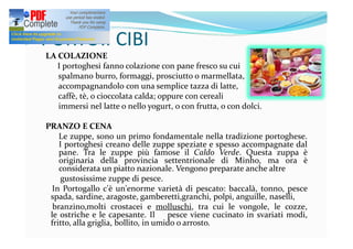 PORTO:I CIBI
LA COLAZIONE
I portoghesi fanno colazione con pane fresco su cui
spalmano burro, formaggi, prosciutto o marmellata,
accompagnandolo con una semplice tazza di latte,
caffè, tè, o cioccolata calda; oppure con cereali
immersi nel latte o nello yogurt, o con frutta, o con dolci.
PRANZO E CENA
Le zuppe, sono un primo fondamentale nella tradizione portoghese.
I portoghesi creano delle zuppe speziate e spesso accompagnate dal
pane. Tra le zuppe più famose il Caldo Verde. Questa zuppa è
originaria della provincia settentrionale di Minho, ma ora è
considerata un piatto nazionale. Vengono preparate anche altre
gustosissime zuppe di pesce.
In Portogallo c'è un'enorme varietà di pescato: baccalà, tonno, pesce
spada, sardine, aragoste, gamberetti,granchi, polpi, anguille, naselli,
branzino,molti crostacei e molluschi, tra cui le vongole, le cozze,
le ostriche e le capesante. Il pesce viene cucinato in svariati modi,
fritto, alla griglia, bollito, in umido o arrosto.
 