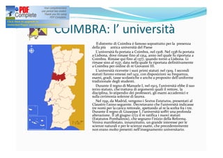 COIMBRA: l’ università
Il distretto di Coimbra è famoso soprattutto per la presenza
della più antica università del Paese
L'università fu portata a Coimbra, nel 1308. Nel 1338 fu portata
a Lisbona, dove rimase fino al 1354, anno nel quale fu riportata a
Coimbra. Rimase qui fino al 1377, quando tornò a Lisbona. Lì
rimase sino al 1537, data nella quale fu riportata definitivamente
a Coimbra per ordine di re Giovanni III.
L'università ricevette i suoi primi statuti nel 1309. I secondi
statuti furono emessi nel 1431, con disposizioni su frequenza,
esami, gradi, tasse scolastiche e anche a proposito dell'uniforme
tradizionale degli studenti.
Durante il regno di Manuele I, nel 1503, l'università ebbe il suo
terzo statuto, che trattava di argomenti quali il rettore, la
disciplina, lo stipendio dei professori, gli esami accademici e
sulla cerimonia solenne di laurea.
Nel 1591, da Madrid, vengono i Sextos Estatutos, presentati al
Claustro l'anno seguente. Decretavano che l'università indicasse
tre nomi per la carica rettorale, spettando al re la scelta fra i tre.
Durante il regno di Giuseppe I, l'università soffrì una profonda
alterazione. Il 28 giugno 1772 il re ratifica i nuovi statuti
(Estatutos Pombalinos), che segnano l'inizio della Reforma.
Veniva manifestato, innanzitutto, un grande interesse per le
scienze naturali e per le scienze esatte, che precedentemente
non erano molto presenti nell'insegnamento universitario.
 