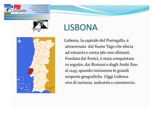 LISBONA
Lisbona, la capitale del Portogallo, è
attraversata dal fiume Tago che sfocia
ad estuario e conta 560 000 abitanti.
Fondata dai Fenici, è stata conquistata
in seguito, dai Romani e dagli Arabi fino
al 1245, quando iniziarono le grandi
scoperte geografiche. Oggi Lisbona
vive di turismo, industrie e commercio.
 