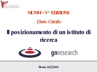 MUMM – V^ EDIZIONE Dario Catallo Il posizionamento di un istituto di ricerca Roma 28/3/2008 