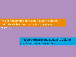 Possiamo sempre dire che è contro l’ordine
naturale delle cose….che è virtuale e non
reale…
…oppure trovare una saggia relazione
con la rete ricordando che…
 