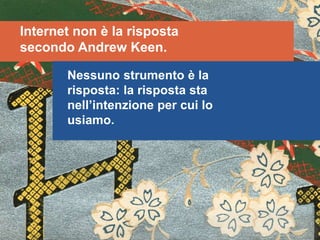 Internet non è la risposta
secondo Andrew Keen.
Nessuno strumento è la
risposta: la risposta sta
nell’intenzione per cui lo
usiamo.
 