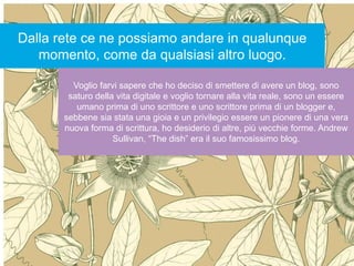 Internet non è la risposta
secondo Andrew Keen
Nessuno strumento è la
risposta: la risposta sta
nell’intenzione per cui lo
usiamo
Dalla rete ce ne possiamo andare in qualunque
momento, come da qualsiasi altro luogo.
Voglio farvi sapere che ho deciso di smettere di avere un blog, sono
saturo della vita digitale e voglio tornare alla vita reale, sono un essere
umano prima di uno scrittore e uno scrittore prima di un blogger e,
sebbene sia stata una gioia e un privilegio essere un pionere di una vera
nuova forma di scrittura, ho desiderio di altre, più vecchie forme. Andrew
Sullivan, “The dish” era il suo famosissimo blog.
 