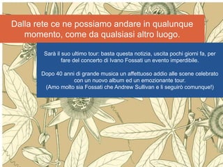 Internet non è la risposta
secondo Andrew Keen
Nessuno strumento è la
risposta: la risposta sta
nell’intenzione per cui lo
usiamo
Dalla rete ce ne possiamo andare in qualunque
momento, come da qualsiasi altro luogo.
Sarà il suo ultimo tour: basta questa notizia, uscita pochi giorni fa, per
fare del concerto di Ivano Fossati un evento imperdibile.
Dopo 40 anni di grande musica un affettuoso addio alle scene celebrato
con un nuovo album ed un emozionante tour.
(Amo molto sia Fossati che Andrew Sullivan e li seguirò comunque!)
 