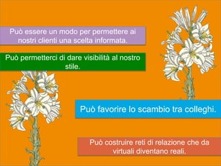 Può costruire reti di relazione che da
virtuali diventano reali.
Può essere un modo per permettere ai
nostri clienti una scelta informata.
Può permetterci di dare visibilità al nostro
stile.
Può favorire lo scambio tra colleghi.
 