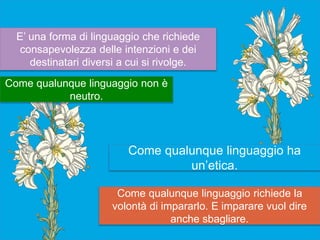 Come qualunque linguaggio richiede la
volontà di impararlo. E imparare vuol dire
anche sbagliare.
E’ una forma di linguaggio che richiede
consapevolezza delle intenzioni e dei
destinatari diversi a cui si rivolge.
Come qualunque linguaggio non è
neutro.
Come qualunque linguaggio ha
un’etica.
 