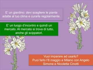 Vuoi imparare ad usarlo?
Puoi farlo l’8 maggio a Milano con Angelo
Simone e Nicoletta Cinotti
E’ un giardino: devi scegliere le piante
adatte al tuo clima e curarle regolarmente.
E’ un luogo d’incontro e quindi un
mercato. Al mercato si trova di tutto,
anche gli scippatori.
 