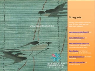 Milano, Istituto Kuan, 31 Marzo 2015
Il potere della condivisione
www.nicolettacinotti.net
Si ringrazia:
Freddy Torta organizzatore del
ciclo “Il corpo nella rete”e la
sede Siab di Milano
www.alessandrafarabegoli.it per
“ Internet per genitori”.
www.robertofrugone.it di
Roberto Frugone .
www.mestierediscrivere.com
Luisa Carrada “Naturalezza e
conversevolezza dei testi”.
Mary Meeker per “Internet
Trends 2014. Code Conference.
www.designdistrict.eu di Tiziana
Menichelli.
www.ufficiostampa24.it di
Angelo Simone.
 