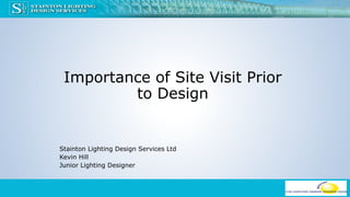 Importance of Site Visit Prior
to Design
Stainton Lighting Design Services Ltd
Kevin Hill
Junior Lighting Designer
 