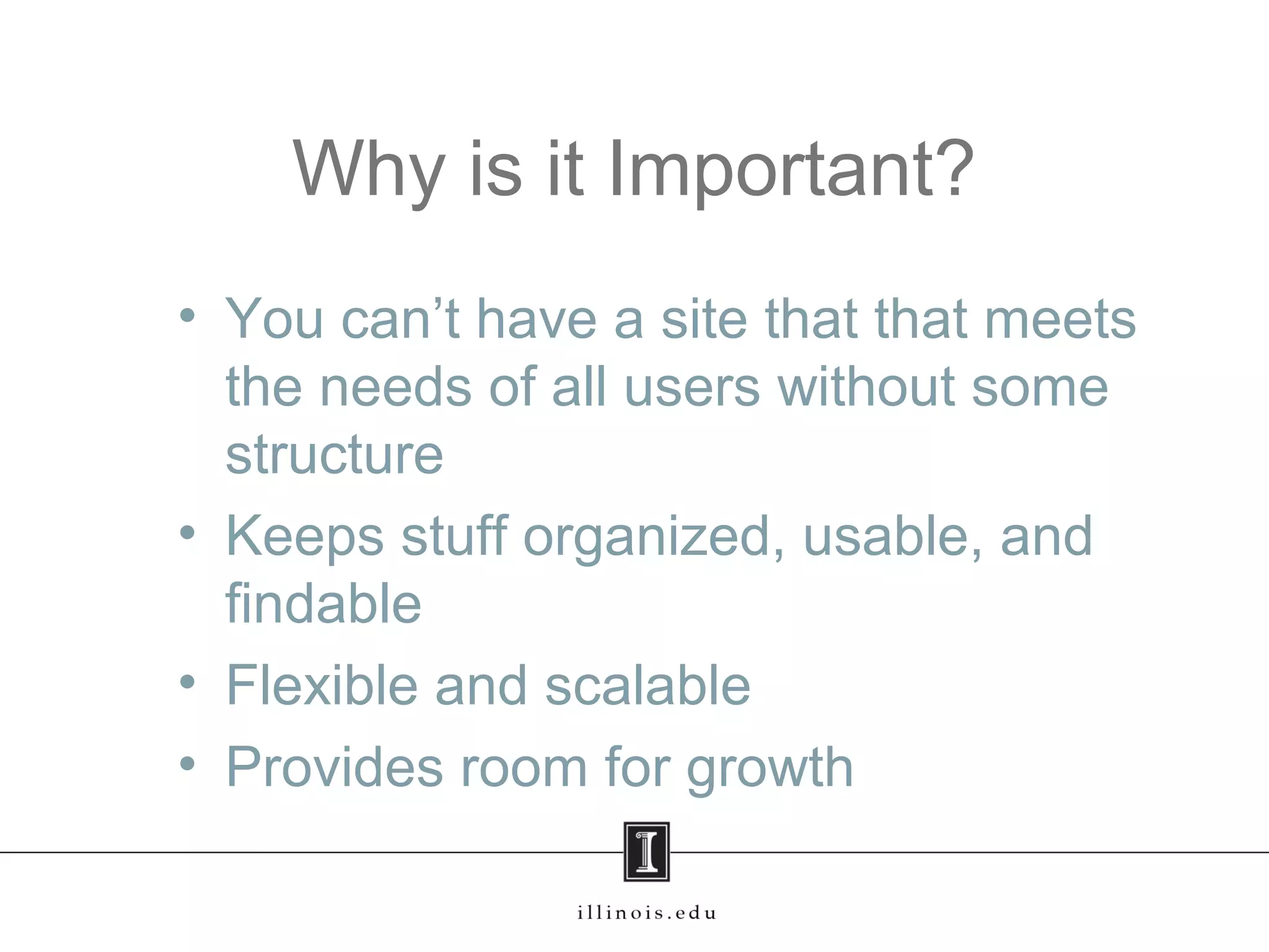 Why is it Important?
• You can’t have a site that that meets
the needs of all users without some
structure
• Keeps stuff organized, usable, and
findable
• Flexible and scalable
• Provides room for growth
 